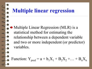 Multiple linear regression
Multiple Linear Regression (MLR) is a
statistical method for estimating the
relationship between a dependent variable
and two or more independent (or predictor)
variables.
Function: Ypred = a + b1X1 + B2X2 +… + BnXn
 