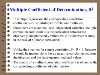 Multiple Coefficient of Determination, R2
o In multiple regression ,the corresponding correlation
coefficient is called Multiple Correlation Coefficient
 Since there are more than one independent variables, multiple
correlation coefficient R is the correlation between the
observed y and predicted y values while it is between x and y
in the case of r (simple correlation)
 Unlike the situation for simple correlation, 0 < R < 1, because
it would be impossible to have a negative correlation between
the observed and the least-squares predicted values
 The square of a multiple correlation coefficient is of course the
corresponding coefficient of determination

 