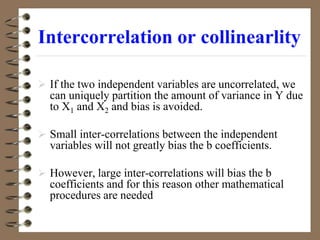 Intercorrelation or collinearlity
 If the two independent variables are uncorrelated, we
can uniquely partition the amount of variance in Y due
to X1 and X2 and bias is avoided.
 Small inter-correlations between the independent
variables will not greatly bias the b coefficients.
 However, large inter-correlations will bias the b
coefficients and for this reason other mathematical
procedures are needed
 
