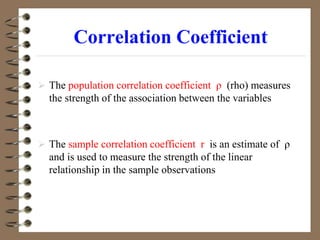Correlation Coefficient
 The population correlation coefficient ρ (rho) measures
the strength of the association between the variables
 The sample correlation coefficient r is an estimate of ρ
and is used to measure the strength of the linear
relationship in the sample observations
 