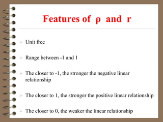 Features of ρ and r
 Unit free
 Range between -1 and 1
 The closer to -1, the stronger the negative linear
relationship
 The closer to 1, the stronger the positive linear relationship
 The closer to 0, the weaker the linear relationship
 