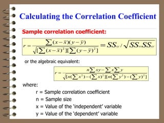 Calculating the Correlation Coefficient
yy
xx
xy SS
SS
SS
y
y
x
x
y
y
x
x
r /
]
)
(
][
)
(
[
)
)(
(
2
2









where:
r = Sample correlation coefficient
n = Sample size
x = Value of the ‘independent’ variable
y = Value of the ‘dependent’ variable
   
  




]
)
(
)
(
][
)
(
)
(
[ 2
2
2
2
y
y
n
x
x
n
y
x
xy
n
r
Sample correlation coefficient:
or the algebraic equivalent:
 