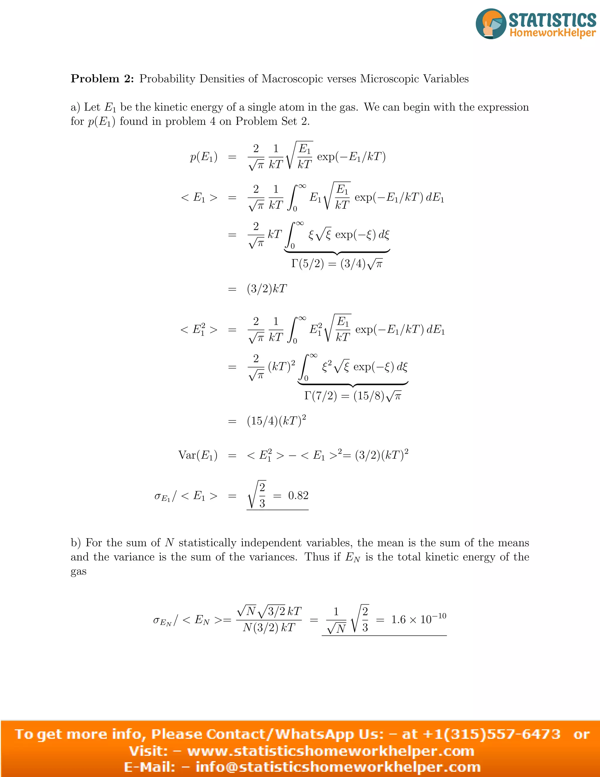 Problem 2: Probability Densities of Macroscopic verses Microscopic Variables
a) Let E1 be the kinetic energy of a single atom in the gas. We can begin with the expression
for p(E1) found in problem 4 on Problem Set 2.
2 1 E
p(E1) = √ 1
exp( E1/kT)
π kT
r
kT
−
2 1 ∞
E1
 E1  = √ E
π
Z
1
kT 0
r
exp(
T
−E1/kT) dE1
k
2 ∞
= √ kT
π
Z
ξ
0
p
ξ exp(−ξ) dξ
|
Γ(5/2) =
= (3/2)kT
{z
(3/4)
√
π
}
2 1 1
 E2
1  = √
Z ∞
E2
1
r
E
exp(−E1/kT) dE1
π kT 0 kT
2 ∞
= √ (kT)2
Z
ξ2
p
ξ exp(
π 0
−ξ) dξ
=
|
Γ(7/2) =
{z
(15/8)
√
π
(15/4)(kT)2
}
Var(E1) =  E2
1  −  E1 2
= (3/2)(kT)2
2
σE1 /  E1  =
r
= 0.82
3
b) For the sum of N statistically independent variables, the mean is the sum of the means
and the variance is the sum of the variances. Thus if EN is the total kinetic energy of the
gas
√
N 3/2 kT 1 2
σ =
r
10
EN
/  EN  =
N(3
p
/2) kT
√ = 1.6
3
× 10−
N
2
 