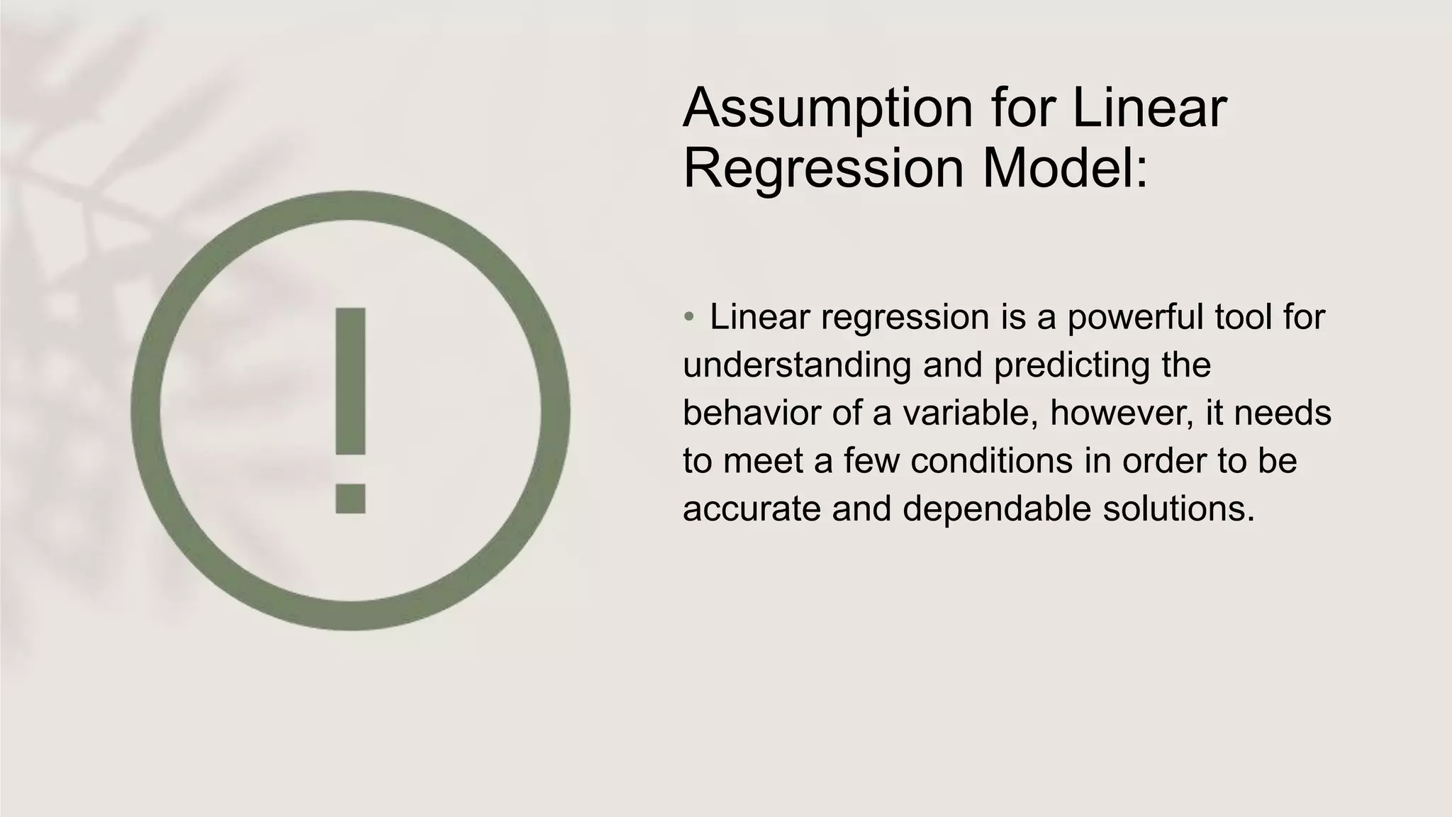 Assumption for Linear
Regression Model:
• Linear regression is a powerful tool for
understanding and predicting the
behavior of a variable, however, it needs
to meet a few conditions in order to be
accurate and dependable solutions.
 