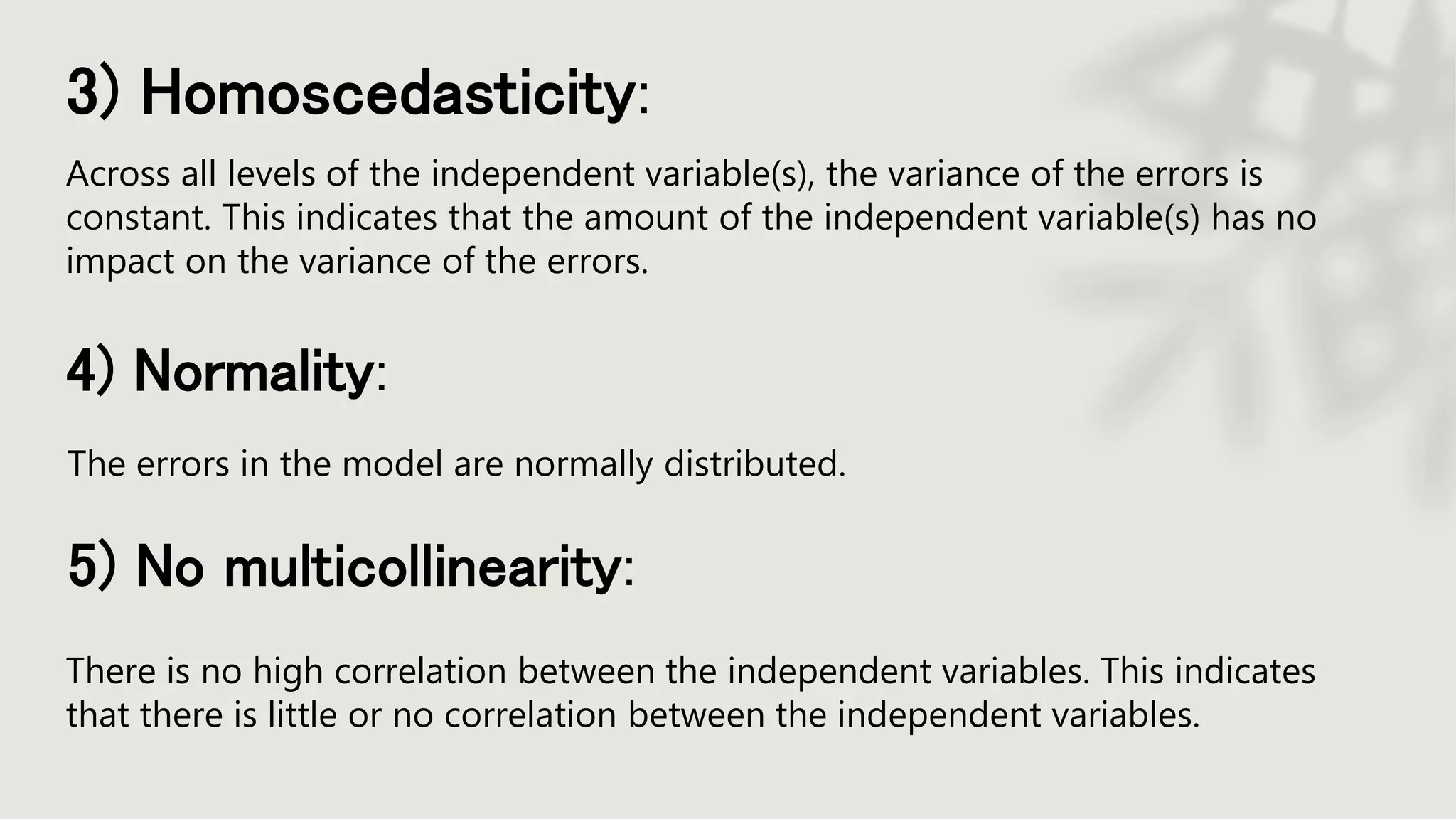 3) Homoscedasticity:
Across all levels of the independent variable(s), the variance of the errors is
constant. This indicates that the amount of the independent variable(s) has no
impact on the variance of the errors.
4) Normality:
The errors in the model are normally distributed.
5) No multicollinearity:
There is no high correlation between the independent variables. This indicates
that there is little or no correlation between the independent variables.
 