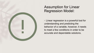 Assumption for Linear
Regression Model:
• Linear regression is a powerful tool for
understanding and predicting the
behavior of a variable, however, it needs
to meet a few conditions in order to be
accurate and dependable solutions.
 