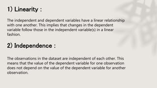 1) Linearity :
The independent and dependent variables have a linear relationship
with one another. This implies that changes in the dependent
variable follow those in the independent variable(s) in a linear
fashion.
2) Independence :
The observations in the dataset are independent of each other. This
means that the value of the dependent variable for one observation
does not depend on the value of the dependent variable for another
observation.
 