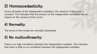3) Homoscedasticity:
Across all levels of the independent variable(s), the variance of the errors is
constant. This indicates that the amount of the independent variable(s) has no
impact on the variance of the errors.
4) Normality:
The errors in the model are normally distributed.
5) No multicollinearity:
There is no high correlation between the independent variables. This indicates
that there is little or no correlation between the independent variables.
 
