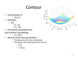 Contour plots
• cost function is
• J(θ0, θ1)
• Example,
– Say
• θ0 = 50
• θ1 = 0.06
• Previously we plotted our
cost function by plotting
• θ1 vs J(θ1)
• Now we have two parameters
• Plot becomes a bit more complicated
• Generates a 3D surface plot where axis are
– X = θ1
– Z = θ0
– Y = J(θ0,θ1)
15
 