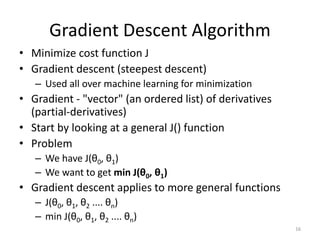 Gradient Descent Algorithm
• Minimize cost function J
• Gradient descent (steepest descent)
– Used all over machine learning for minimization
• Gradient - "vector" (an ordered list) of derivatives
(partial-derivatives)
• Start by looking at a general J() function
• Problem
– We have J(θ0, θ1)
– We want to get min J(θ0, θ1)
• Gradient descent applies to more general functions
– J(θ0, θ1, θ2 .... θn)
– min J(θ0, θ1, θ2 .... θn)
16
 