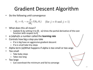 Gradient Descent Algorithm
• Do the following until convergence
• What does this all mean?
– Update θj by setting it to (θj - α) times the partial derivative of the cost
function with respect to θj
• α (alpha)Is a number called the learning rate
• Controls how big a step you take
– If α is big have an aggressive gradient descent
– If α is small take tiny steps
• Alpha term (α)What happens if alpha is too small or too large
• Too small
– Take baby steps
– Takes too long
• Too large
– Can overshoot the minimum and fail to converge
19
 