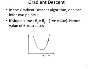 Gradient Descent
• In the Gradient Descent algorithm, one can
infer two points :
• If slope is +ve : θj = θj – (+ve value). Hence
value of θj decreases
21
 