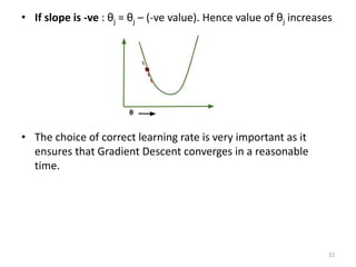 • If slope is -ve : θj = θj – (-ve value). Hence value of θj increases
• The choice of correct learning rate is very important as it
ensures that Gradient Descent converges in a reasonable
time.
22
 