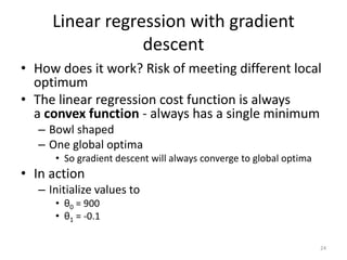 Linear regression with gradient
descent
• How does it work? Risk of meeting different local
optimum
• The linear regression cost function is always
a convex function - always has a single minimum
– Bowl shaped
– One global optima
• So gradient descent will always converge to global optima
• In action
– Initialize values to
• θ0 = 900
• θ1 = -0.1
24
 