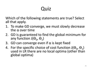 Quiz
Which of the following statements are true? Select
all that apply.
1. To make GD converge, we must slowly decrease
the α over time
2. GD is guaranteed to find the global minimum for
any function J(Ѳ0, Ѳ1)
3. GD can converge even if α is kept fixed
4. For the specific choice of cost function J(Ѳ0, Ѳ1)
used in LR there are no local optima (other than
global optima)
26
 