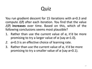 Quiz
You run gradient descent for 15 iterations with α=0.3 and
compute J(θ) after each iteration. You find that the value
J(θ) increases over time. Based on this, which of the
following conclusions seems most plausible?
1. Rather than use the current value of α, it'd be more
promising to try a larger value of α (say α=1.0).
2. α=0.3 is an effective choice of learning rate.
3. Rather than use the current value of α, it'd be more
promising to try a smaller value of α (say α=0.1).
27
 