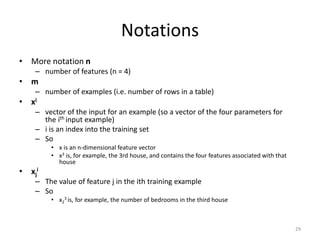 Notations
• More notation n
– number of features (n = 4)
• m
– number of examples (i.e. number of rows in a table)
• xi
– vector of the input for an example (so a vector of the four parameters for
the ith input example)
– i is an index into the training set
– So
• x is an n-dimensional feature vector
• x3 is, for example, the 3rd house, and contains the four features associated with that
house
• xj
i
– The value of feature j in the ith training example
– So
• x2
3 is, for example, the number of bedrooms in the third house
29
 