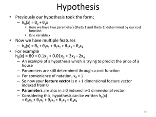 Hypothesis
• Previously our hypothesis took the form;
– hθ(x) = θ0 + θ1x
• Here we have two parameters (theta 1 and theta 2) determined by our cost
function
• One variable x
• Now we have multiple features
– hθ(x) = θ0 + θ1x1 + θ2x2 + θ3x3 + θ4x4
• For example
hθ(x) = 80 + 0.1x1 + 0.01x2 + 3x3 - 2x4
– An example of a hypothesis which is trying to predict the price of a
house
– Parameters are still determined through a cost function
– For convenience of notation, x0 = 1
– So now your feature vector is n + 1 dimensional feature vector
indexed from 0
– Parameters are also in a 0 indexed n+1 dimensional vector
– Considering this, hypothesis can be written hθ(x)
= θ0x0 + θ1x1 + θ2x2 + θ3x3 + θ4x4
30
 