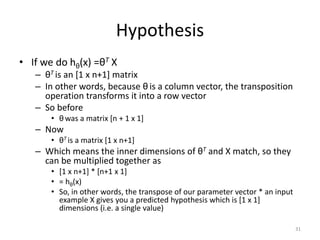 Hypothesis
• If we do hθ(x) =θT X
– θT is an [1 x n+1] matrix
– In other words, because θ is a column vector, the transposition
operation transforms it into a row vector
– So before
• θ was a matrix [n + 1 x 1]
– Now
• θT is a matrix [1 x n+1]
– Which means the inner dimensions of θT and X match, so they
can be multiplied together as
• [1 x n+1] * [n+1 x 1]
• = hθ(x)
• So, in other words, the transpose of our parameter vector * an input
example X gives you a predicted hypothesis which is [1 x 1]
dimensions (i.e. a single value)
31
 