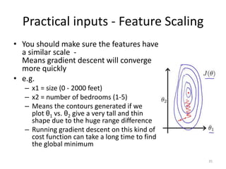 Practical inputs - Feature Scaling
• You should make sure the features have
a similar scale -
Means gradient descent will converge
more quickly
• e.g.
– x1 = size (0 - 2000 feet)
– x2 = number of bedrooms (1-5)
– Means the contours generated if we
plot θ1 vs. θ2 give a very tall and thin
shape due to the huge range difference
– Running gradient descent on this kind of
cost function can take a long time to find
the global minimum
35
 