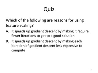 Quiz
Which of the following are reasons for using
feature scaling?
A. It speeds up gradient descent by making it require
fewer iterations to get to a good solution
B. It speeds up gradient descent by making each
iteration of gradient descent less expensive to
compute
37
 