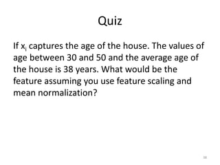 Quiz
If xi captures the age of the house. The values of
age between 30 and 50 and the average age of
the house is 38 years. What would be the
feature assuming you use feature scaling and
mean normalization?
38
 