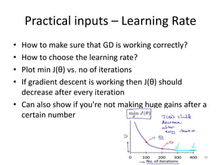 Practical inputs – Learning Rate
• How to make sure that GD is working correctly?
• How to choose the learning rate?
• Plot min J(θ) vs. no of iterations
• If gradient descent is working then J(θ) should
decrease after every iteration
• Can also show if you're not making huge gains after a
certain number
39
 