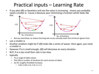 Practical inputs – Learning Rate
• If you plot J(θ) vs iterations and see the value is increasing - means you probably
need a smaller α - Cause is because your minimizing a function which looks like
this
– But you overshoot, so reduce learning rate so you actually reach the minimum (green line)
• use a smaller α
• Another problem might be if J(θ) looks like a series of waves. Here again, you need
a smaller α
• However If α is small enough, J(θ) will decrease on every iteration
• BUT, if α is too small then rate is too slow
• typically
– Try a range of alpha values
– Plot J(θ) vs number of iterations for each version of alpha
– Go for roughly threefold increases
• 0.001, 0.003, 0.01, 0.03. 0.1, 0.3
40
 