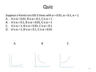 Quiz
Suppose a friend runs GD 3 times with α = 0.01, α = 0.1, α = 1.
A. A is α = 0.01, B is α = 0.1, C is α = 1
B. A is α = 0.1, B is α = 0.01, C is α = 1
C. A is α = 1, B is α = 0.01, C is α = 0.1
D. A is α = 1, B is α = 0.1, C is α = 0.01
A B C
41
 