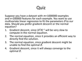 Quiz
Suppose you have a dataset with m=1000000 examples
and n=200000 features for each example. You want to use
multivariate linear regression to fit the parameters θ to our
data. Should you prefer gradient descent or the normal
equation?
1. Gradient descent, since (XTX)−1 will be very slow to
compute in the normal equation.
2. The normal equation, since it provides an efficient way to
directly find the solution.
3. The normal equation, since gradient descent might be
unable to find the optimal θ.
4. Gradient descent, since it will always converge to the
optimal θ.
45
 