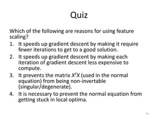 Quiz
Which of the following are reasons for using feature
scaling?
1. It speeds up gradient descent by making it require
fewer iterations to get to a good solution.
2. It speeds up gradient descent by making each
iteration of gradient descent less expensive to
compute.
3. It prevents the matrix XTX (used in the normal
equation) from being non-invertable
(singular/degenerate).
4. It is necessary to prevent the normal equation from
getting stuck in local optima.
46
 