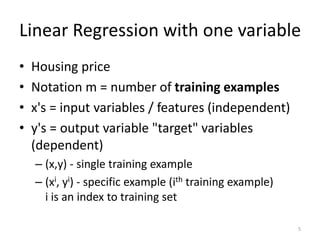 Linear Regression with one variable
• Housing price
• Notation m = number of training examples
• x's = input variables / features (independent)
• y's = output variable "target" variables
(dependent)
– (x,y) - single training example
– (xi, yi) - specific example (ith training example)
i is an index to training set
5
 