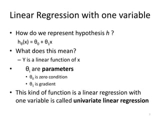 Linear Regression with one variable
• How do we represent hypothesis h ?
hθ(x) = θ0 + θ1x
• What does this mean?
– Y is a linear function of x
• θi are parameters
• θ0 is zero condition
• θ1 is gradient
• This kind of function is a linear regression with
one variable is called univariate linear regression
7
 