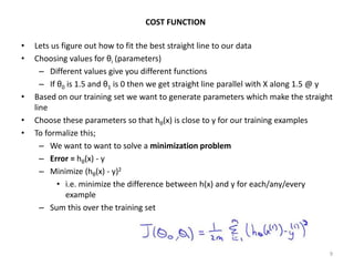 • Lets us figure out how to fit the best straight line to our data
• Choosing values for θi (parameters)
– Different values give you different functions
– If θ0 is 1.5 and θ1 is 0 then we get straight line parallel with X along 1.5 @ y
• Based on our training set we want to generate parameters which make the straight
line
• Choose these parameters so that hθ(x) is close to y for our training examples
• To formalize this;
– We want to want to solve a minimization problem
– Error = hθ(x) - y
– Minimize (hθ(x) - y)2
• i.e. minimize the difference between h(x) and y for each/any/every
example
– Sum this over the training set
9
COST FUNCTION
 