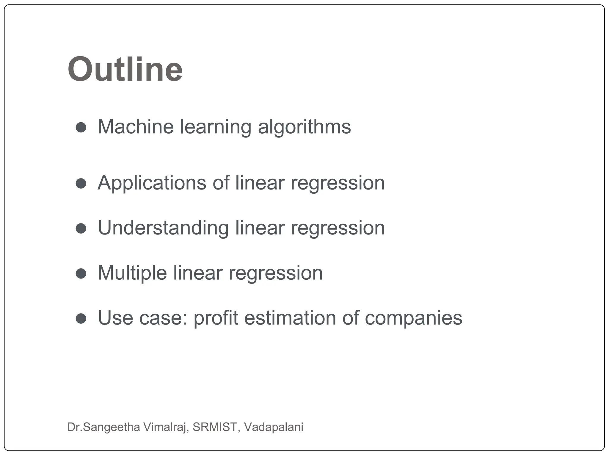 Outline
Dr.Sangeetha Vimalraj, SRMIST, Vadapalani
⚫ Machine learning algorithms
⚫ Applications of linear regression
⚫ Understanding linear regression
⚫ Multiple linear regression
⚫ Use case: profit estimation of companies
 