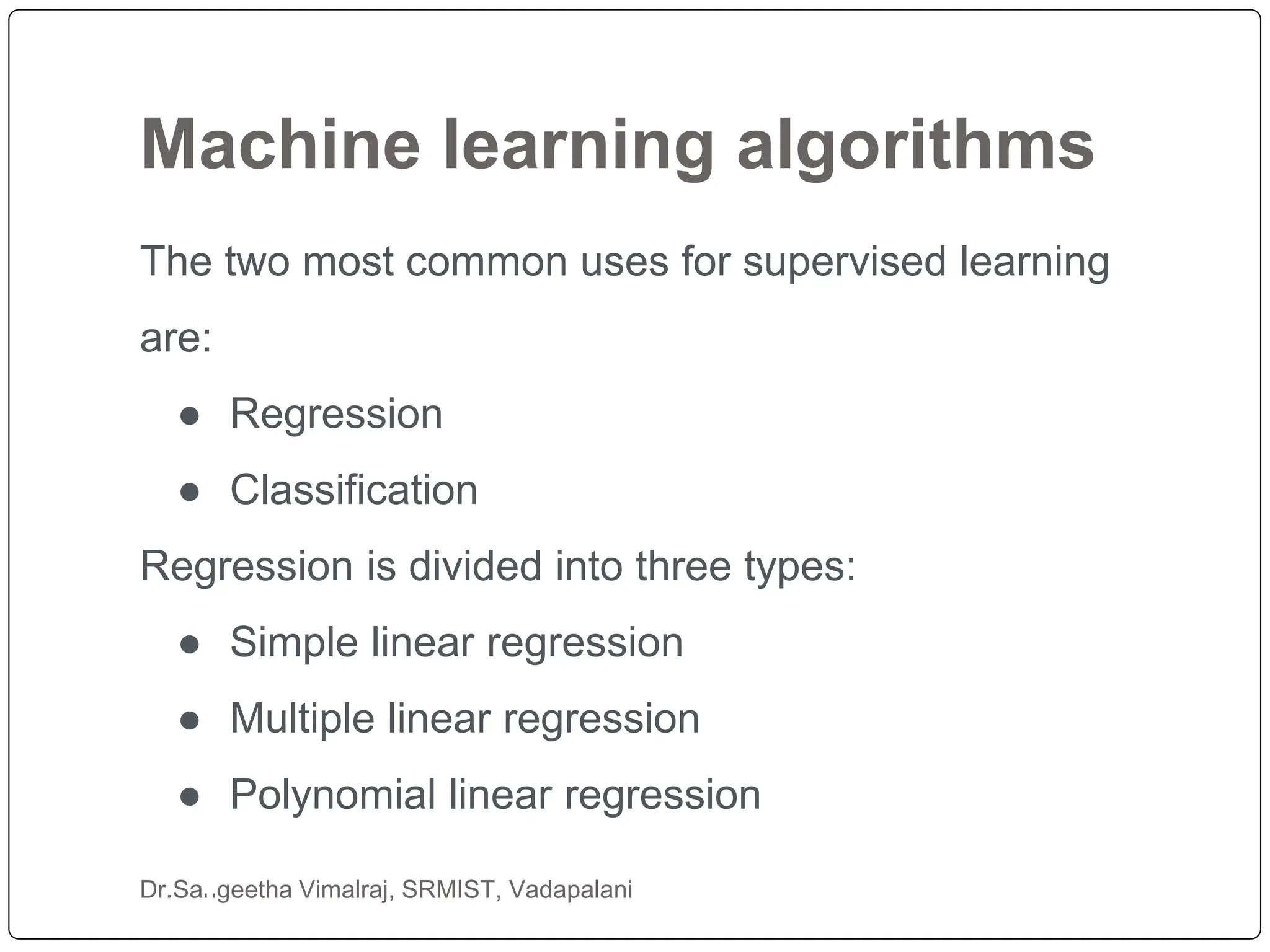 Machine learning algorithms
Dr.Sangeetha Vimalraj, SRMIST, Vadapalani
The two most common uses for supervised learning
are:
● Regression
● Classification
Regression is divided into three types:
● Simple linear regression
● Multiple linear regression
● Polynomial linear regression
 