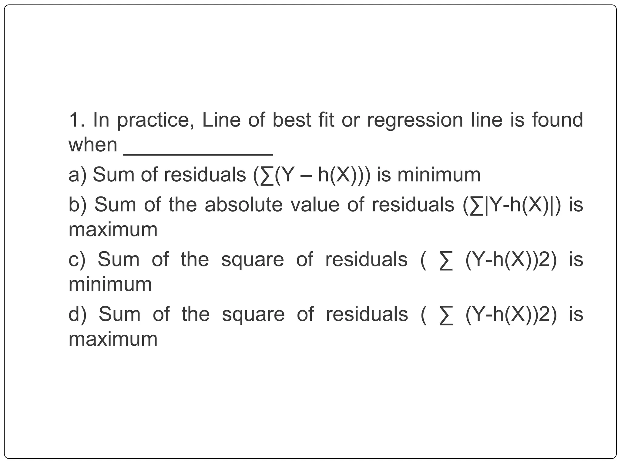 1. In practice, Line of best fit or regression line is found
when _____________
a) Sum of residuals (∑(Y – h(X))) is minimum
b) Sum of the absolute value of residuals (∑|Y-h(X)|) is
maximum
c) Sum of the square of residuals ( ∑ (Y-h(X))2) is
minimum
d) Sum of the square of residuals ( ∑ (Y-h(X))2) is
maximum
 