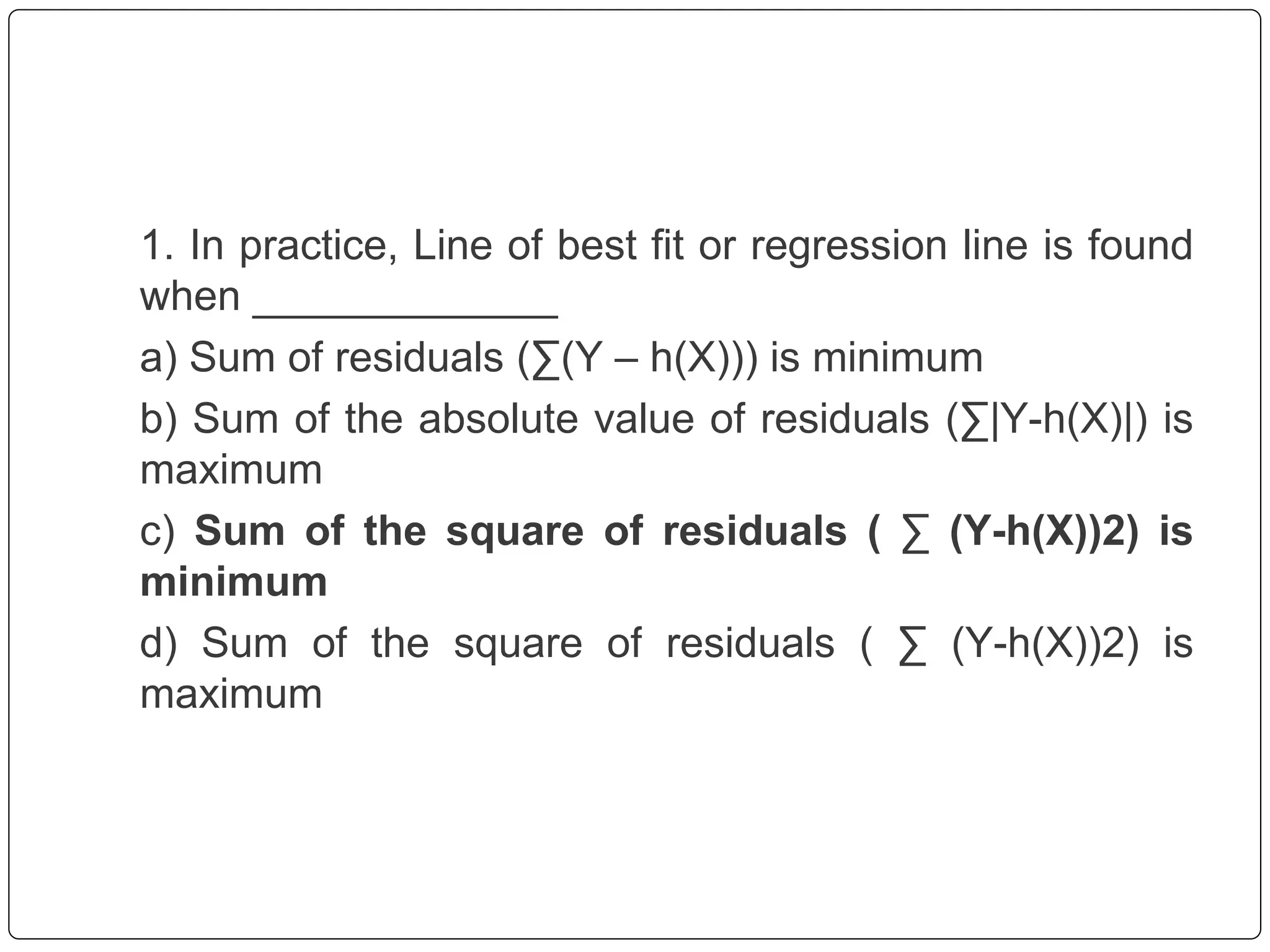 1. In practice, Line of best fit or regression line is found
when _____________
a) Sum of residuals (∑(Y – h(X))) is minimum
b) Sum of the absolute value of residuals (∑|Y-h(X)|) is
maximum
c) Sum of the square of residuals ( ∑ (Y-h(X))2) is
minimum
d) Sum of the square of residuals ( ∑ (Y-h(X))2) is
maximum
 