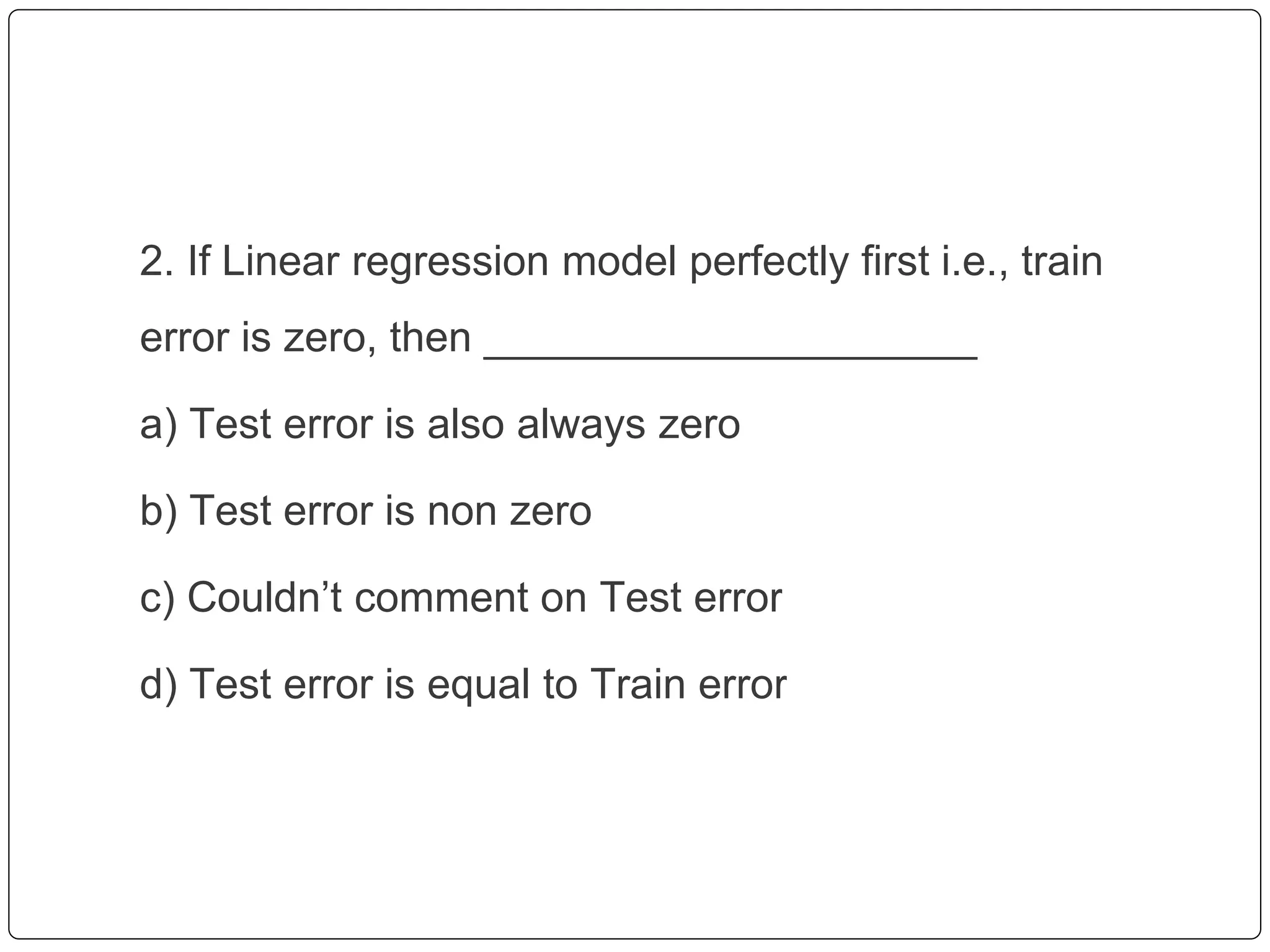 2. If Linear regression model perfectly first i.e., train
error is zero, then _____________________
a) Test error is also always zero
b) Test error is non zero
c) Couldn’t comment on Test error
d) Test error is equal to Train error
 