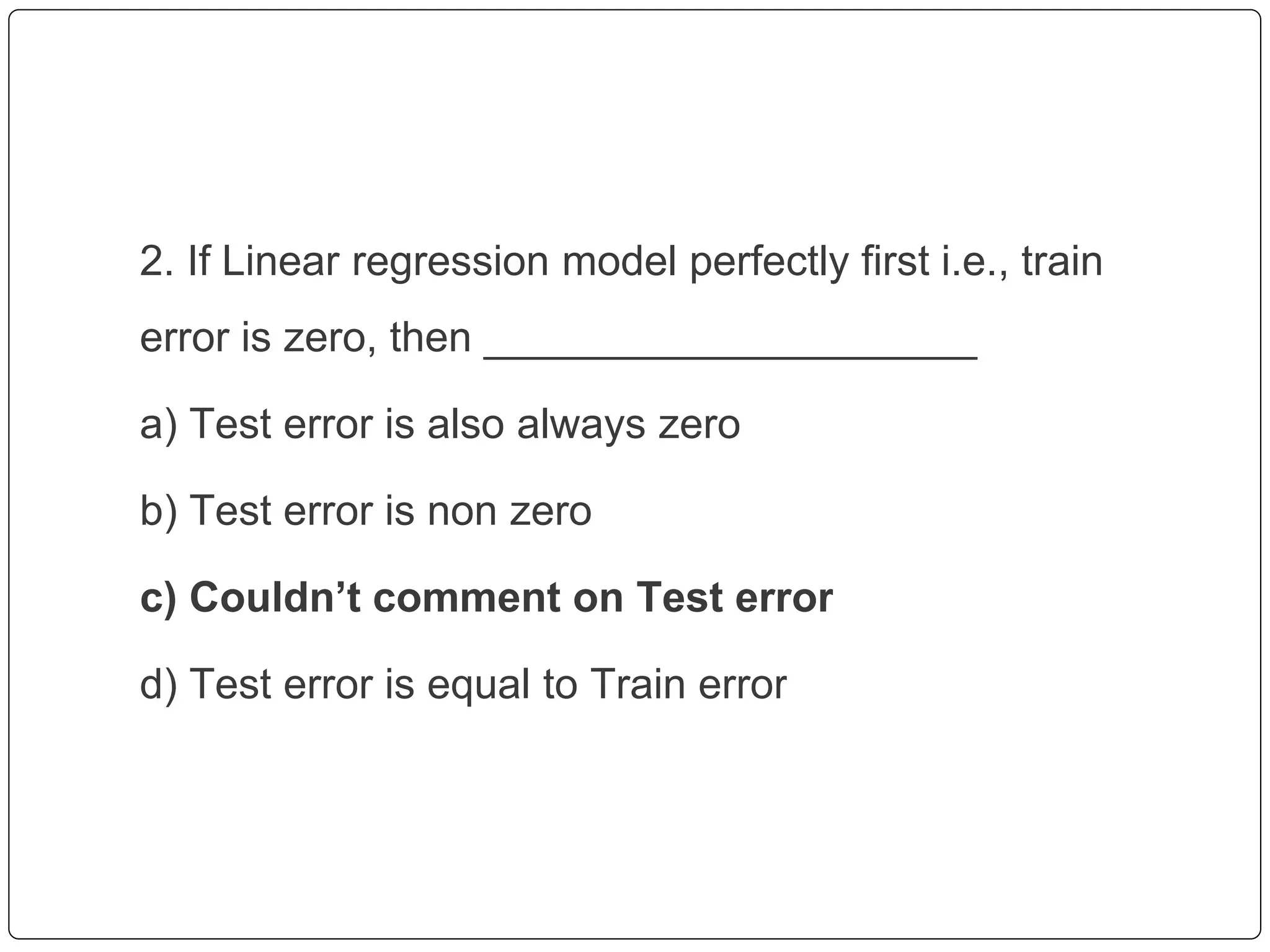2. If Linear regression model perfectly first i.e., train
error is zero, then _____________________
a) Test error is also always zero
b) Test error is non zero
c) Couldn’t comment on Test error
d) Test error is equal to Train error
 