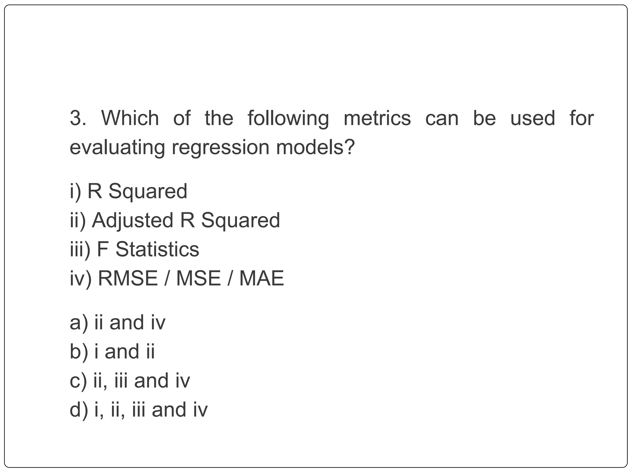 3. Which of the following metrics can be used for
evaluating regression models?
i) R Squared
ii) Adjusted R Squared
iii) F Statistics
iv) RMSE / MSE / MAE
a) ii and iv
b) i and ii
c) ii, iii and iv
d) i, ii, iii and iv
 
