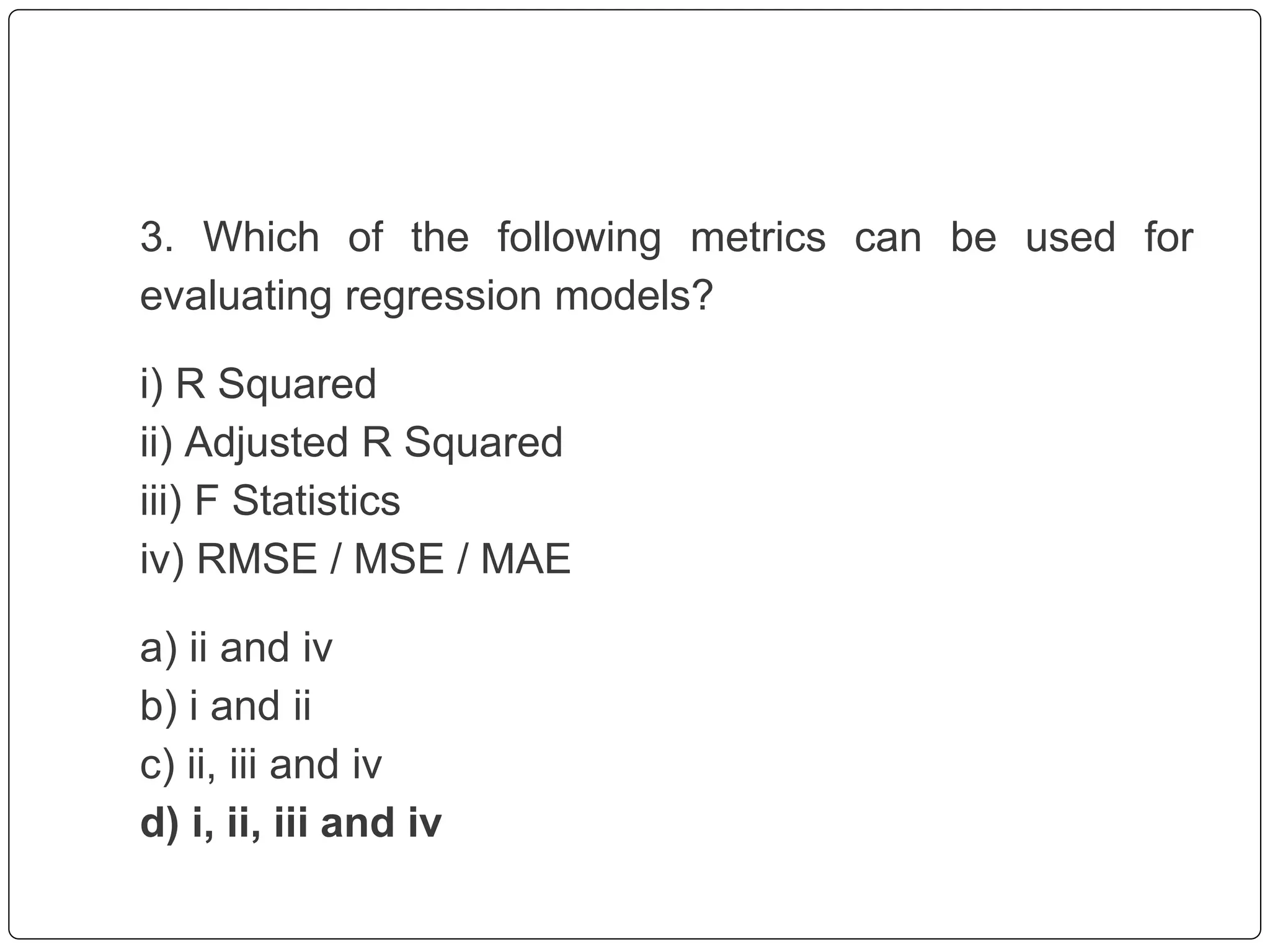 3. Which of the following metrics can be used for
evaluating regression models?
i) R Squared
ii) Adjusted R Squared
iii) F Statistics
iv) RMSE / MSE / MAE
a) ii and iv
b) i and ii
c) ii, iii and iv
d) i, ii, iii and iv
 