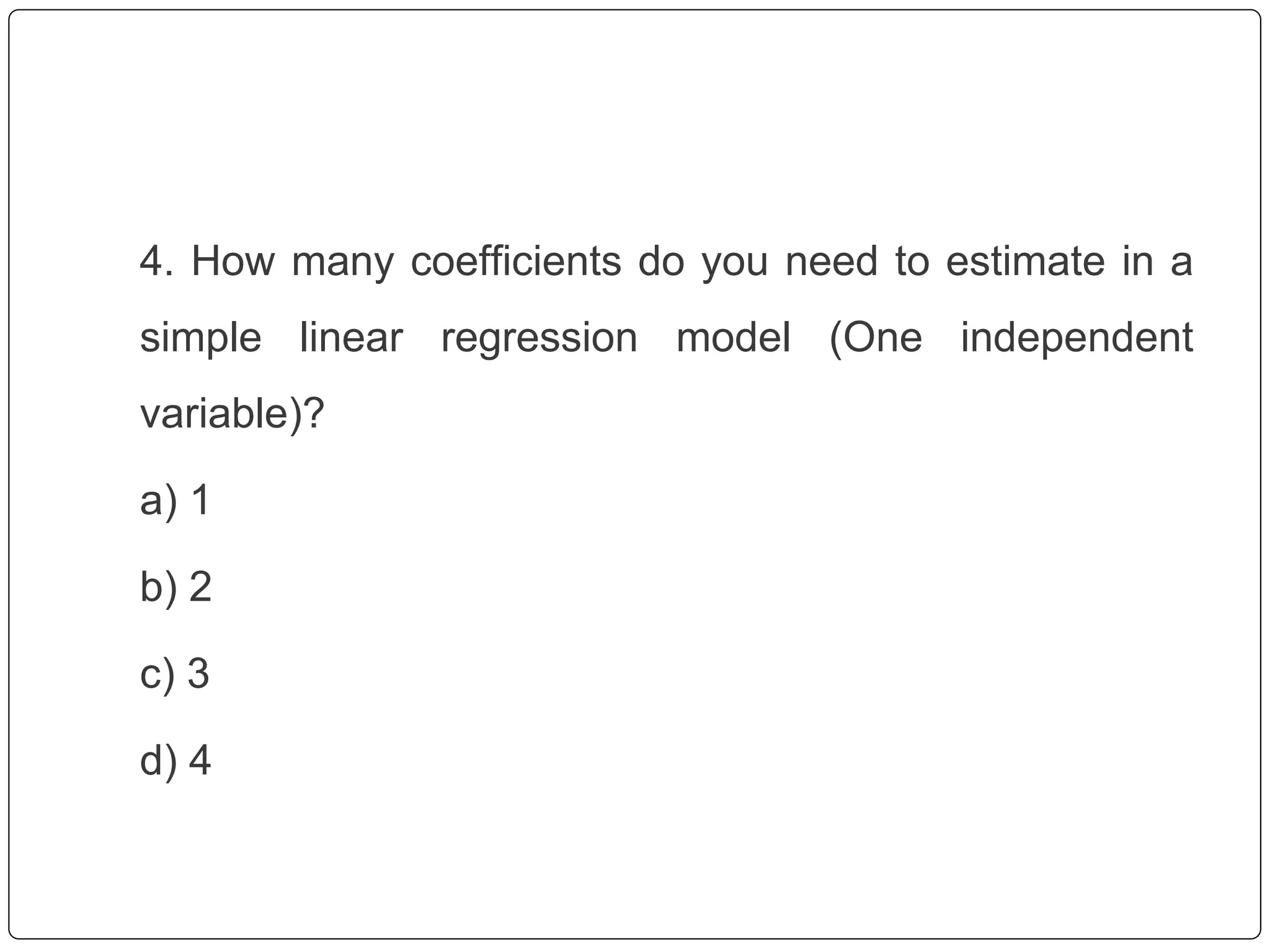 4. How many coefficients do you need to estimate in a
simple linear regression model (One independent
variable)?
a) 1
b) 2
c) 3
d) 4
 