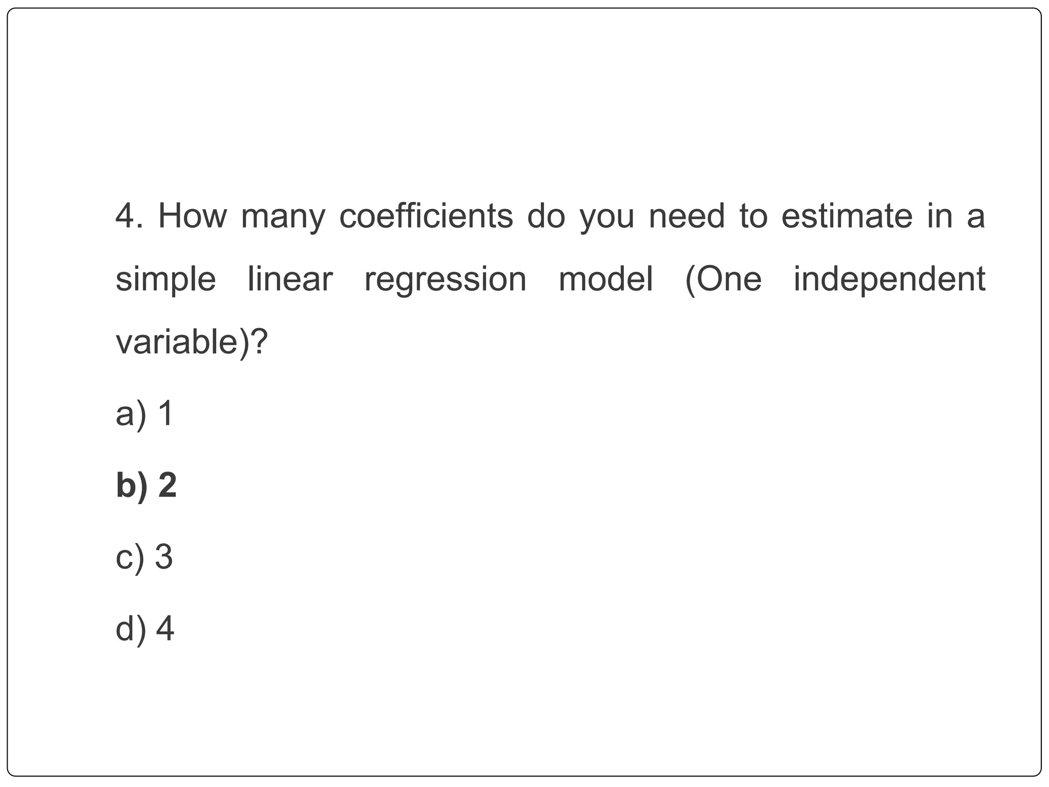 4. How many coefficients do you need to estimate in a
simple linear regression model (One independent
variable)?
a) 1
b) 2
c) 3
d) 4
 