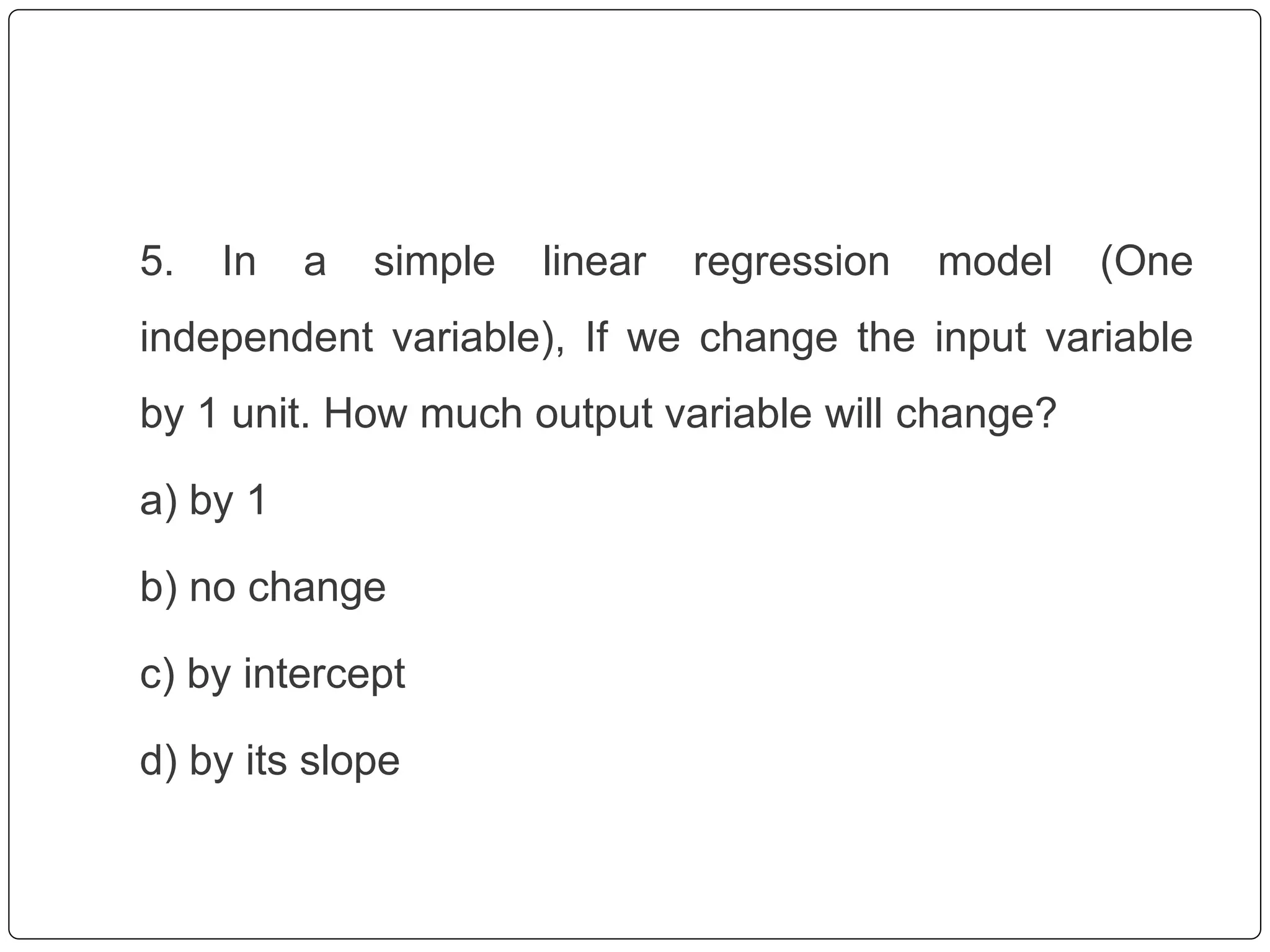 5. In a simple linear regression model (One
independent variable), If we change the input variable
by 1 unit. How much output variable will change?
a) by 1
b) no change
c) by intercept
d) by its slope
 