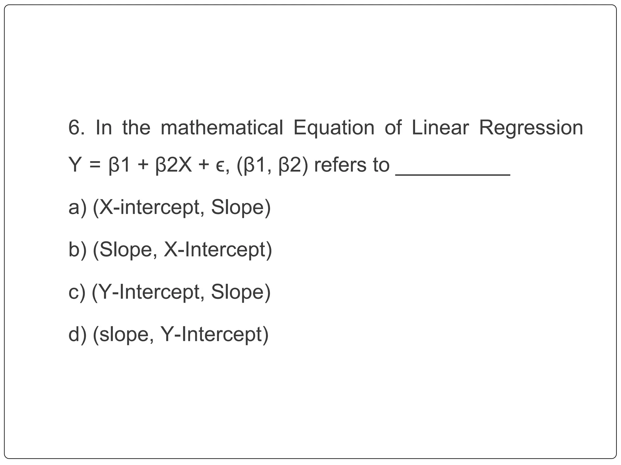 6. In the mathematical Equation of Linear Regression
Y = β1 + β2X + ϵ, (β1, β2) refers to __________
a) (X-intercept, Slope)
b) (Slope, X-Intercept)
c) (Y-Intercept, Slope)
d) (slope, Y-Intercept)
 