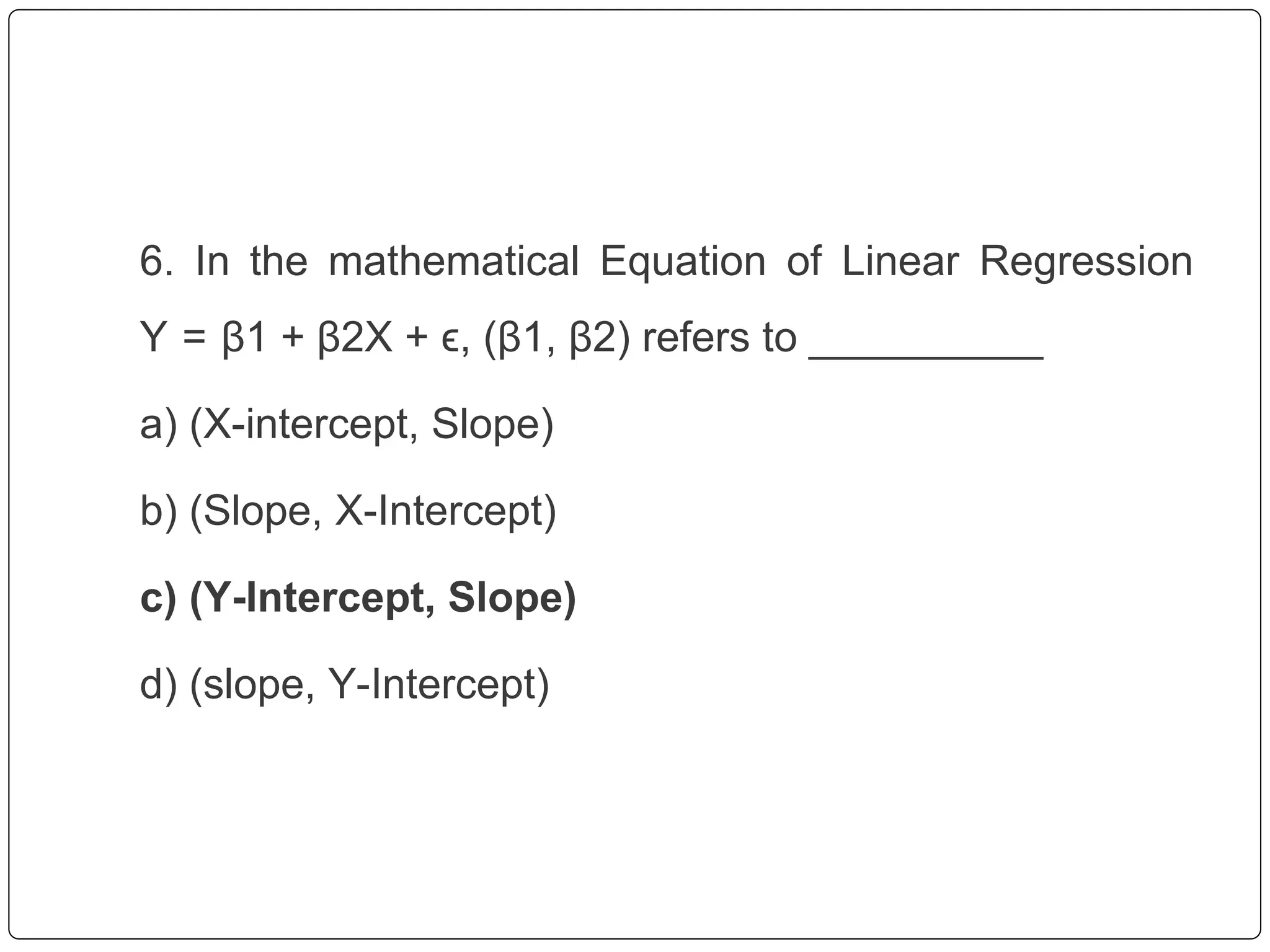 6. In the mathematical Equation of Linear Regression
Y = β1 + β2X + ϵ, (β1, β2) refers to __________
a) (X-intercept, Slope)
b) (Slope, X-Intercept)
c) (Y-Intercept, Slope)
d) (slope, Y-Intercept)
 
