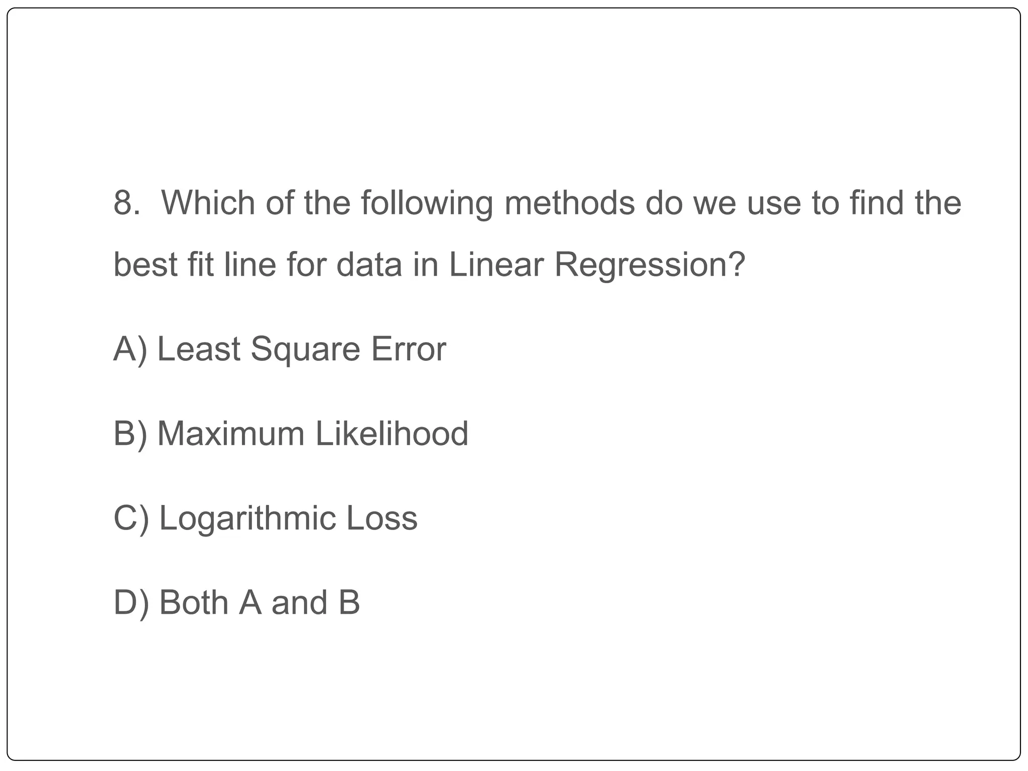 8. Which of the following methods do we use to find the
best fit line for data in Linear Regression?
A) Least Square Error
B) Maximum Likelihood
C) Logarithmic Loss
D) Both A and B
 