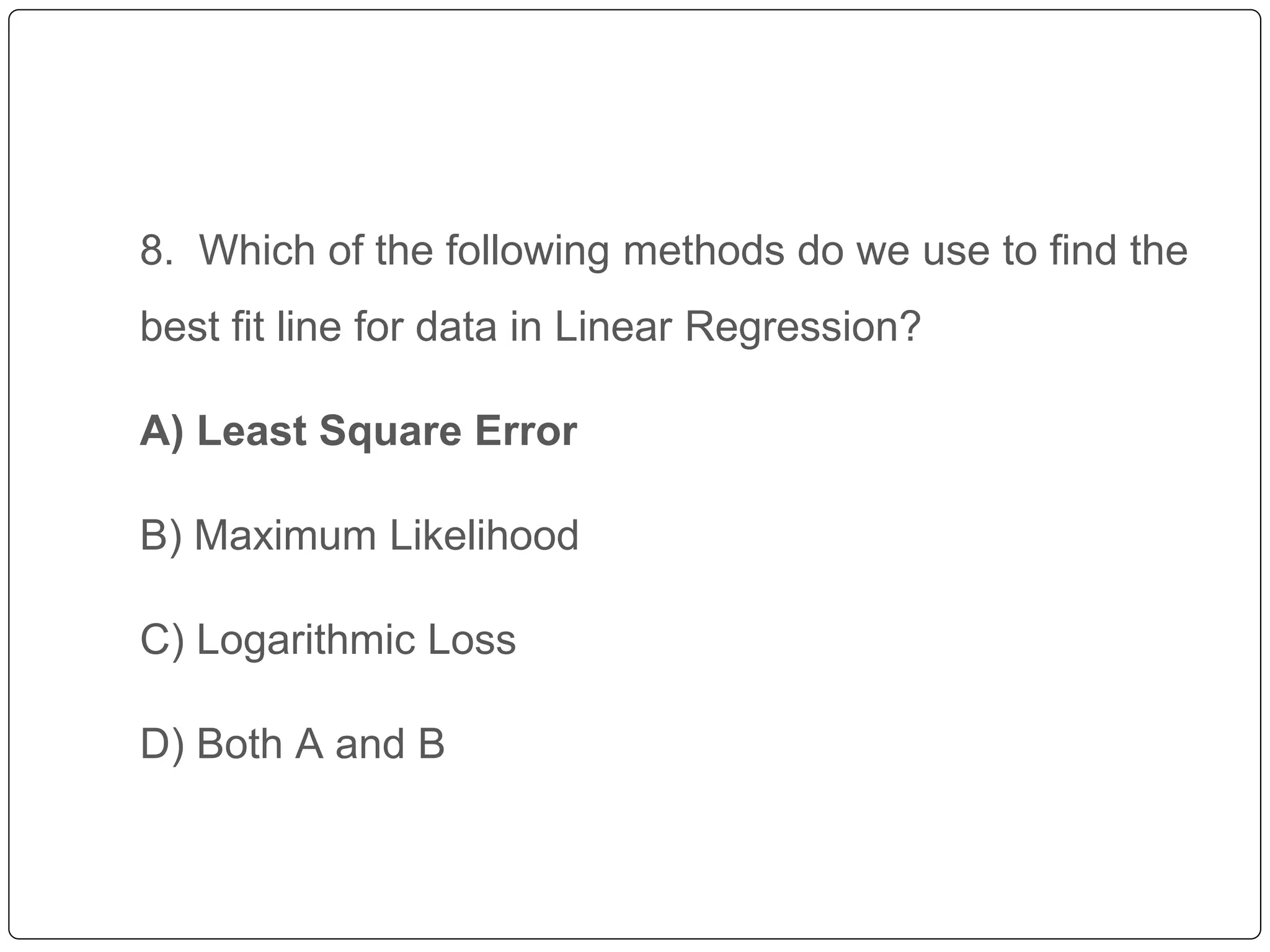 8. Which of the following methods do we use to find the
best fit line for data in Linear Regression?
A) Least Square Error
B) Maximum Likelihood
C) Logarithmic Loss
D) Both A and B
 