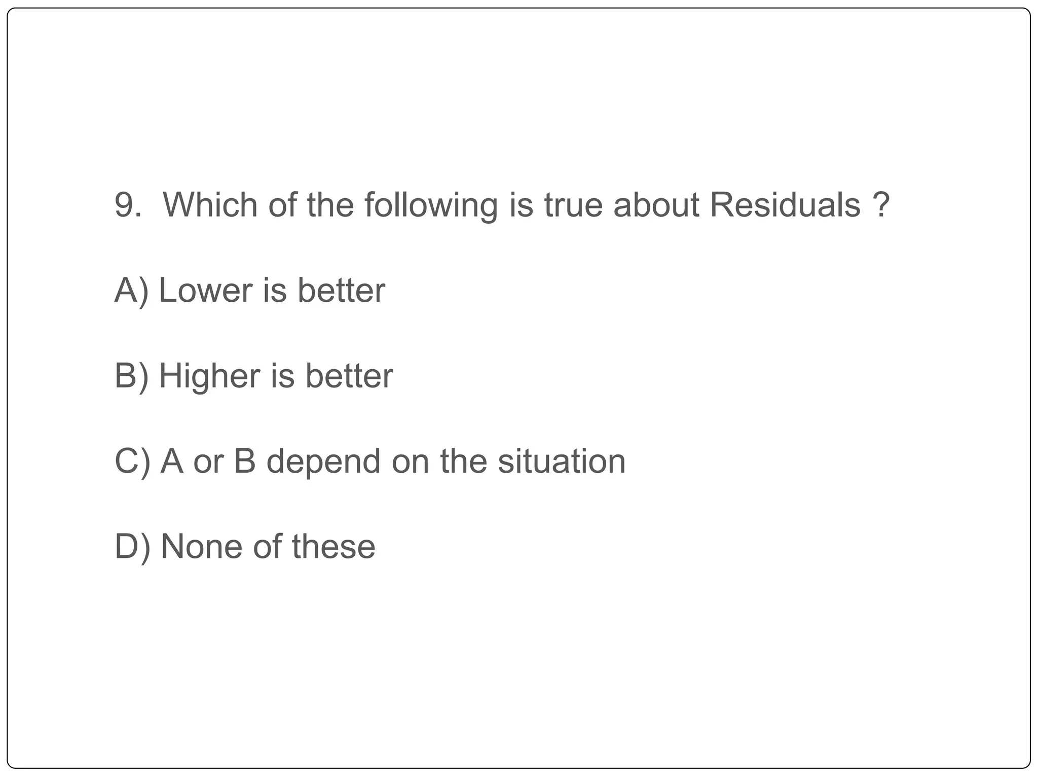9. Which of the following is true about Residuals ?
A) Lower is better
B) Higher is better
C) A or B depend on the situation
D) None of these
 